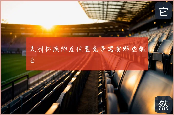美洲杯换帅后位置竞争需要哪些配合